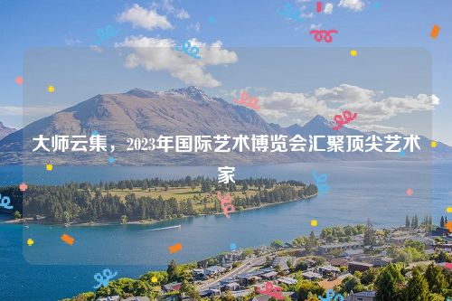 大师云集，2023年国际艺术博览会汇聚顶尖艺术家