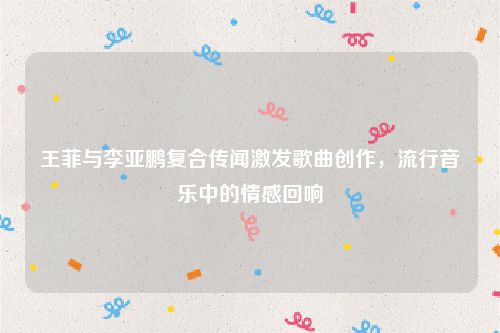 王菲与李亚鹏复合传闻激发歌曲创作，流行音乐中的情感回响